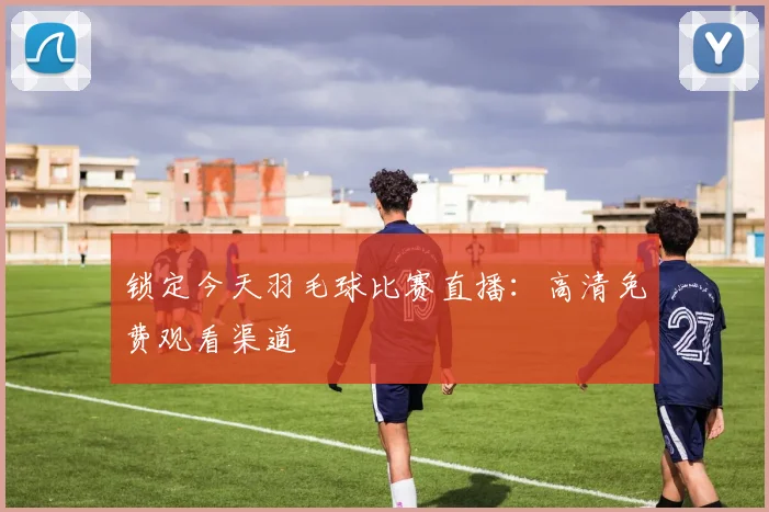 锁定今天羽毛球比赛直播：高清免费观看渠道