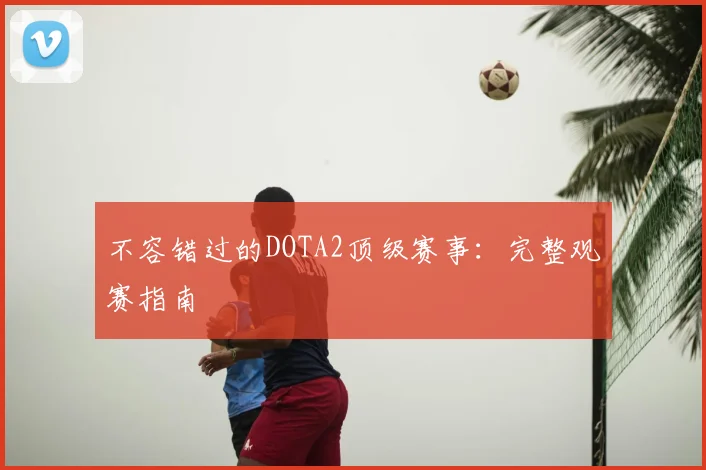 不容错过的DOTA2顶级赛事：完整观赛指南