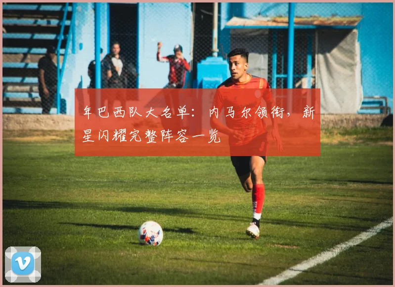 年巴西队大名单：内马尔领衔，新星闪耀完整阵容一览