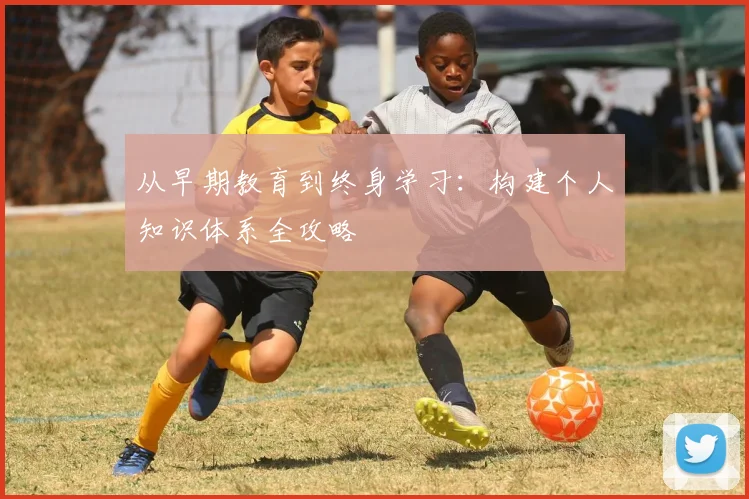 从早期教育到终身学习:构建个人知识体系全攻略