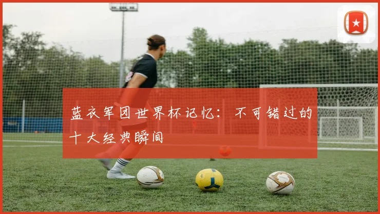 蓝衣军团世界杯记忆：不可错过的十大经典瞬间